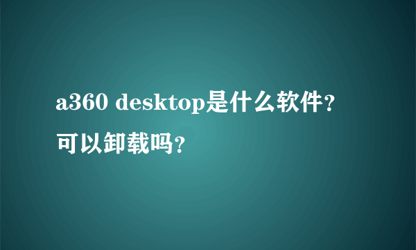 a360 desktop是什么软件？可以卸载吗？