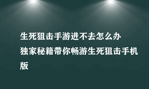 生死狙击手游进不去怎么办 独家秘籍带你畅游生死狙击手机版