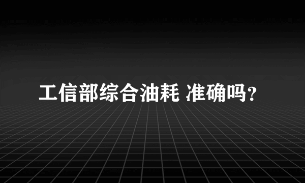 工信部综合油耗 准确吗？