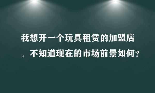 我想开一个玩具租赁的加盟店。不知道现在的市场前景如何？