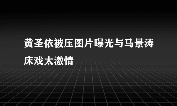 黄圣依被压图片曝光与马景涛床戏太激情