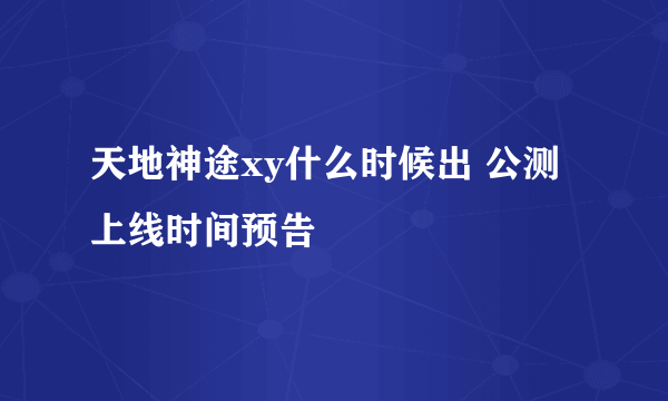 天地神途xy什么时候出 公测上线时间预告