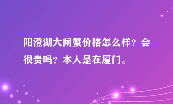 阳澄湖大闸蟹价格怎么样？会很贵吗？本人是在厦门。