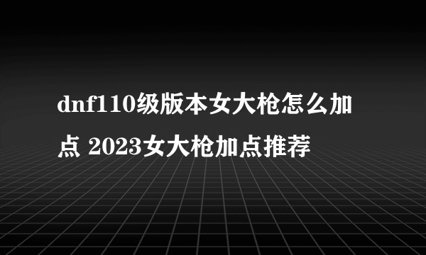 dnf110级版本女大枪怎么加点 2023女大枪加点推荐