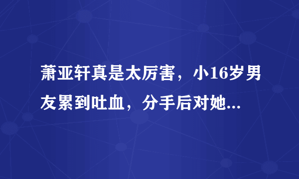 萧亚轩真是太厉害，小16岁男友累到吐血，分手后对她好评如潮