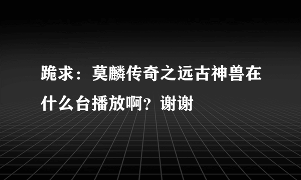 跪求：莫麟传奇之远古神兽在什么台播放啊？谢谢