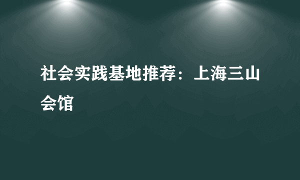 社会实践基地推荐：上海三山会馆