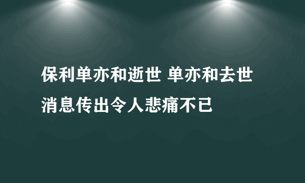 保利单亦和逝世 单亦和去世消息传出令人悲痛不已