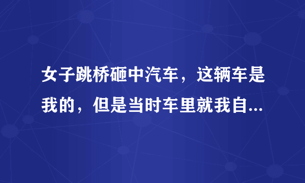 女子跳桥砸中汽车，这辆车是我的，但是当时车里就我自己在，我没事就是车毁了，但是那个女的死了，我需要负责任吗？我这个赔偿该找谁要？没买车险。