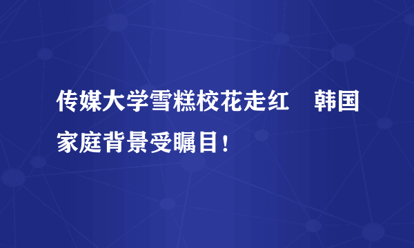 传媒大学雪糕校花走红　韩国家庭背景受瞩目！