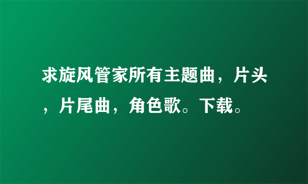 求旋风管家所有主题曲，片头，片尾曲，角色歌。下载。