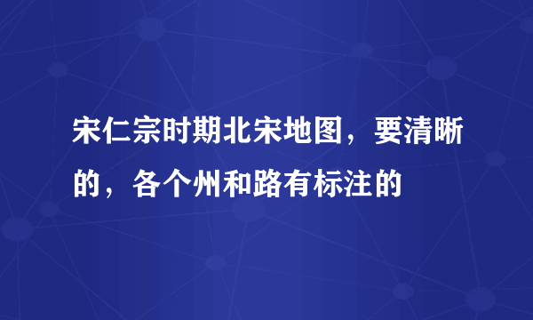 宋仁宗时期北宋地图，要清晰的，各个州和路有标注的