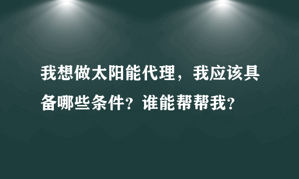 我想做太阳能代理，我应该具备哪些条件？谁能帮帮我？