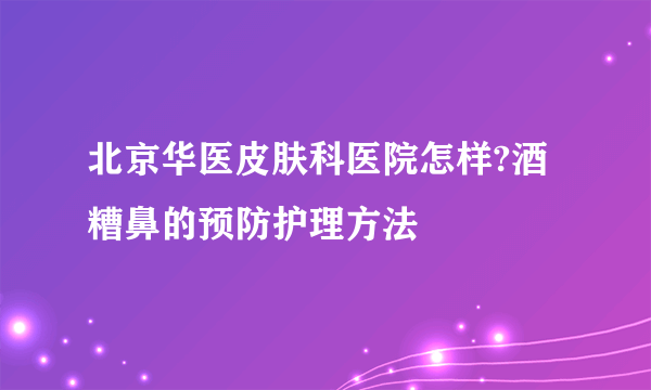 北京华医皮肤科医院怎样?酒糟鼻的预防护理方法