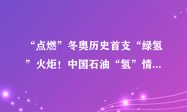 “点燃”冬奥历史首支“绿氢”火炬！中国石油“氢”情奉献绿色奥运