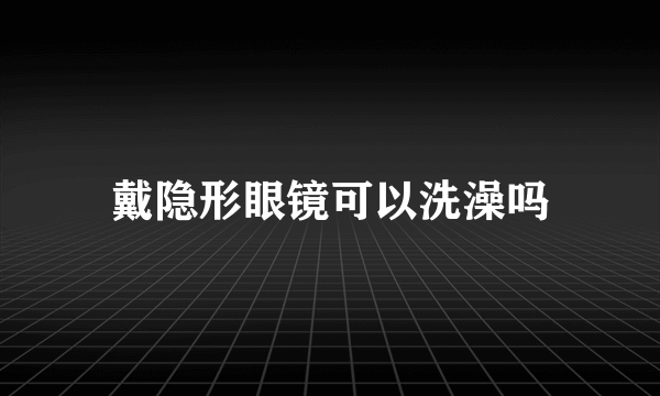 戴隐形眼镜可以洗澡吗