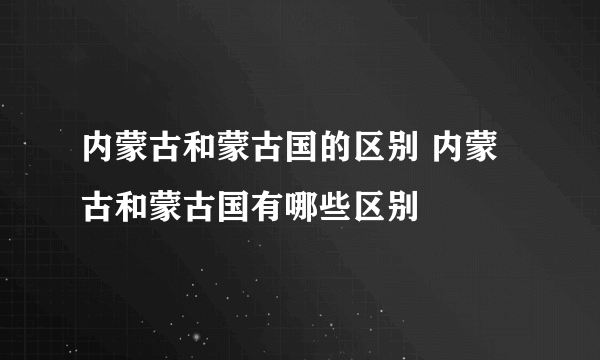 内蒙古和蒙古国的区别 内蒙古和蒙古国有哪些区别