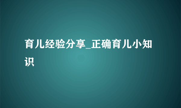 育儿经验分享_正确育儿小知识