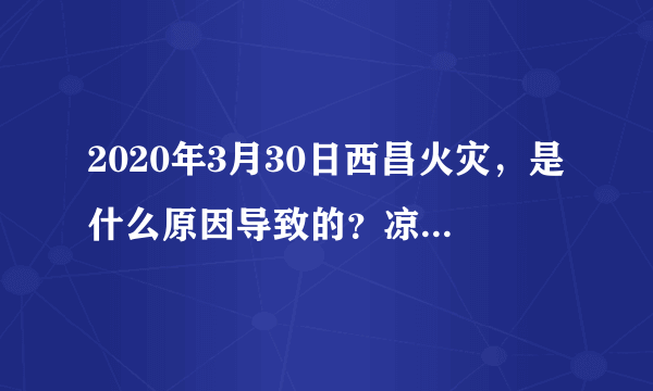 2020年3月30日西昌火灾，是什么原因导致的？凉山州为什么频发大火？