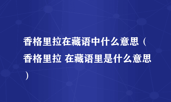 香格里拉在藏语中什么意思（香格里拉 在藏语里是什么意思）