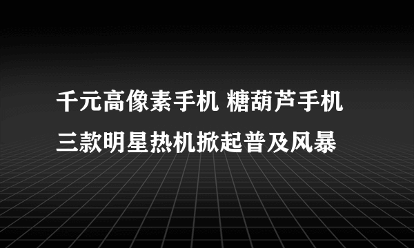 千元高像素手机 糖葫芦手机三款明星热机掀起普及风暴