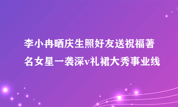 李小冉晒庆生照好友送祝福著名女星一袭深v礼裙大秀事业线