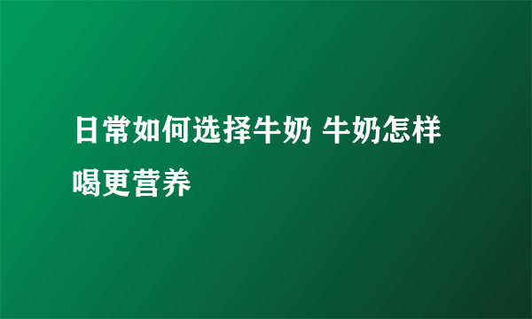 日常如何选择牛奶 牛奶怎样喝更营养