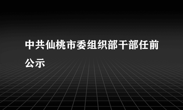 中共仙桃市委组织部干部任前公示