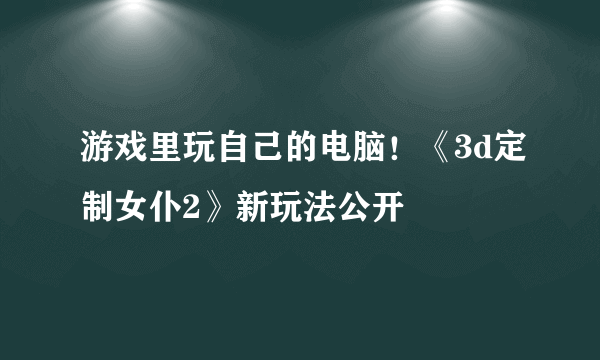 游戏里玩自己的电脑！《3d定制女仆2》新玩法公开