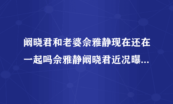 阚晓君和老婆佘雅静现在还在一起吗佘雅静阚晓君近况曝光_飞外网