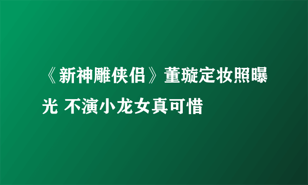 《新神雕侠侣》董璇定妆照曝光 不演小龙女真可惜