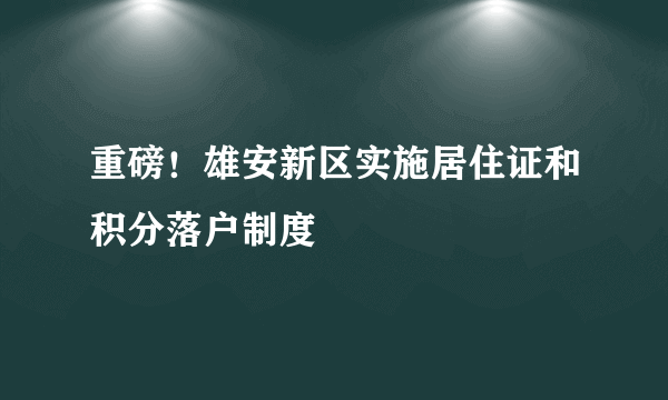 重磅！雄安新区实施居住证和积分落户制度