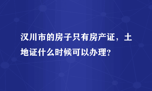 汉川市的房子只有房产证，土地证什么时候可以办理？