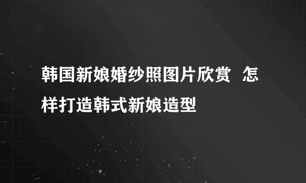 韩国新娘婚纱照图片欣赏  怎样打造韩式新娘造型