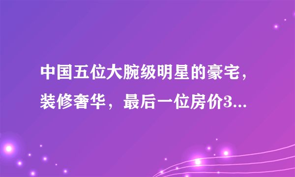 中国五位大腕级明星的豪宅，装修奢华，最后一位房价30万每平