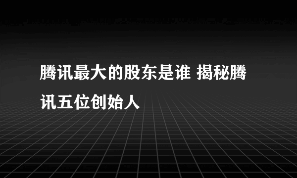 腾讯最大的股东是谁 揭秘腾讯五位创始人