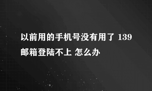 以前用的手机号没有用了 139邮箱登陆不上 怎么办