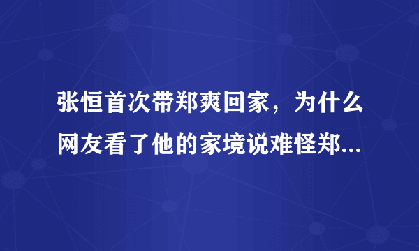 张恒首次带郑爽回家，为什么网友看了他的家境说难怪郑爽会选择他？