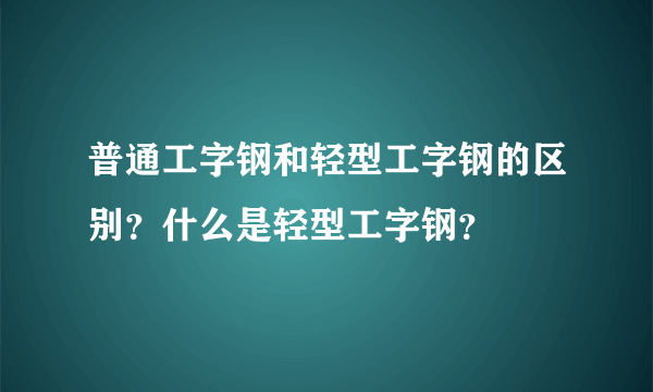 普通工字钢和轻型工字钢的区别？什么是轻型工字钢？