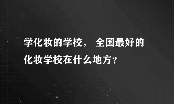 学化妆的学校， 全国最好的化妆学校在什么地方？