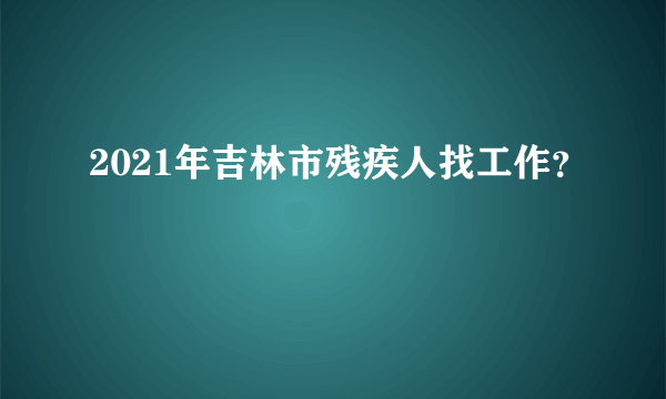 2021年吉林市残疾人找工作？