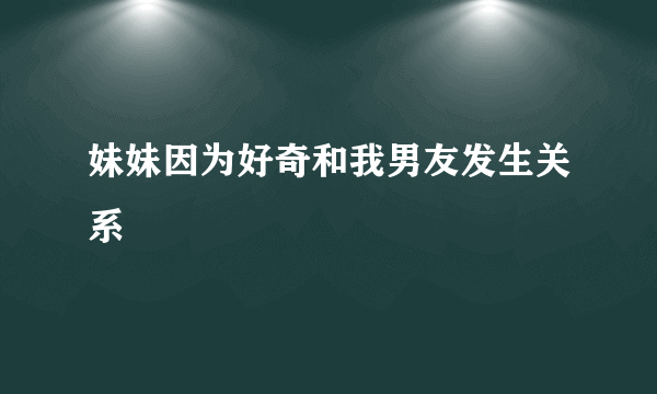 妹妹因为好奇和我男友发生关系