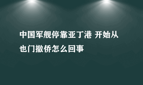 中国军舰停靠亚丁港 开始从也门撤侨怎么回事