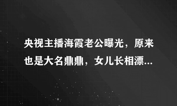 央视主播海霞老公曝光，原来也是大名鼎鼎，女儿长相漂亮比她还美