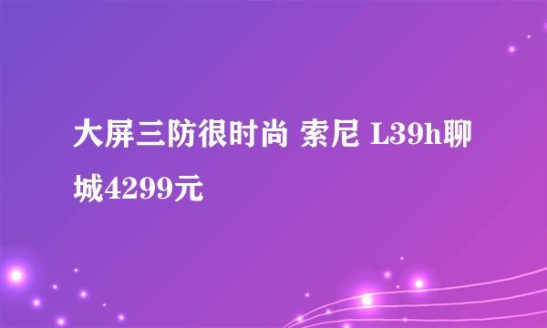 大屏三防很时尚 索尼 L39h聊城4299元