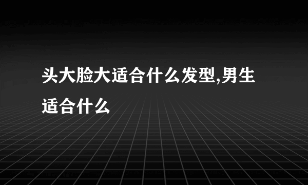 头大脸大适合什么发型,男生适合什么