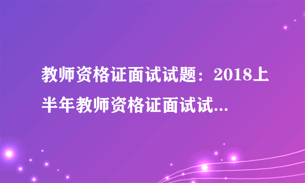 教师资格证面试试题：2018上半年教师资格证面试试题及答案解析【汇总】