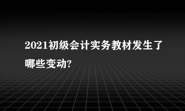 2021初级会计实务教材发生了哪些变动?