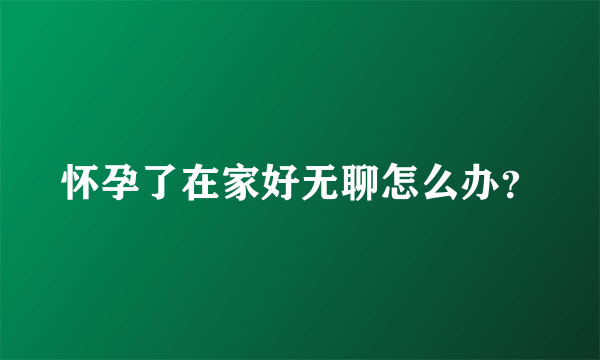 怀孕了在家好无聊怎么办？