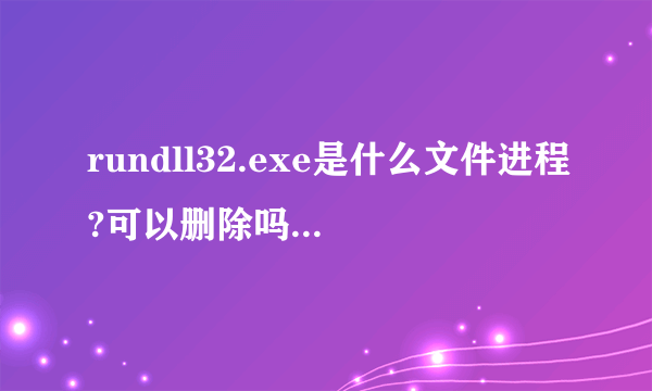 rundll32.exe是什么文件进程?可以删除吗?大神们帮帮忙